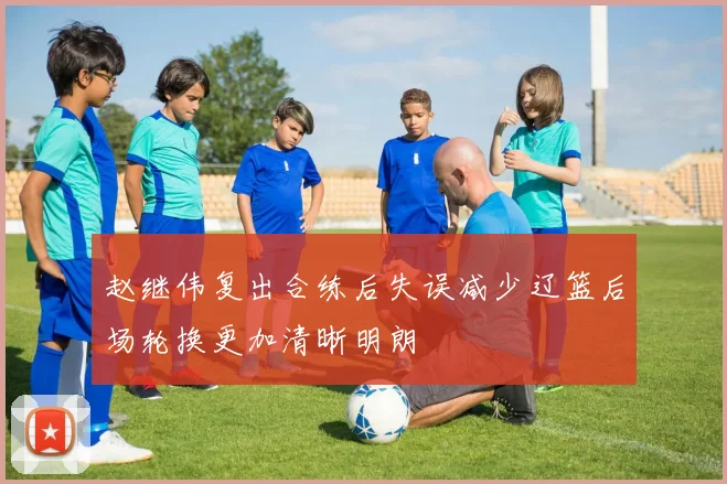 赵继伟复出合练后失误减少辽篮后场轮换更加清晰明朗