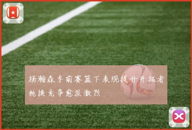 杨瀚森季前赛篮下表现提升开拓者轮换竞争愈发激烈