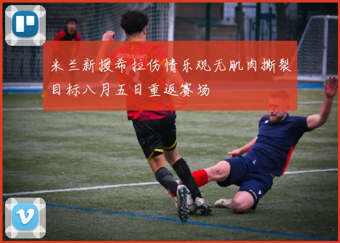 米兰新援希拉伤情乐观无肌肉撕裂目标八月五日重返赛场