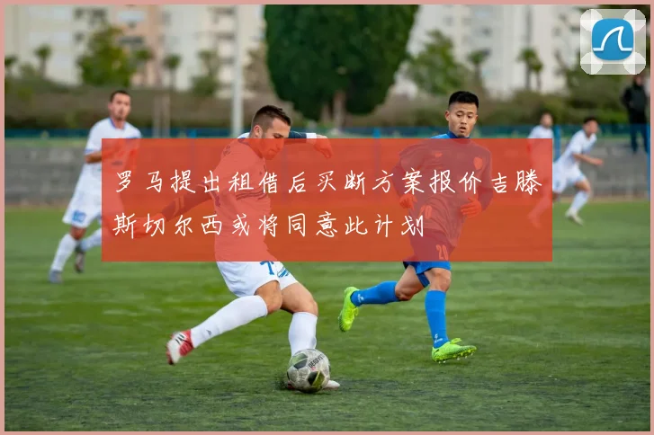 罗马提出租借后买断方案报价吉滕斯切尔西或将同意此计划