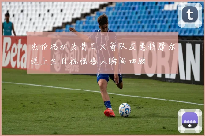 杰伦格林为昔日火箭队友惠特摩尔送上生日祝福感人瞬间回顾