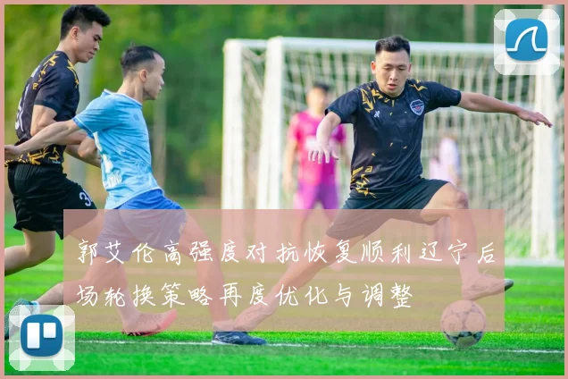 郭艾伦高强度对抗恢复顺利辽宁后场轮换策略再度优化与调整