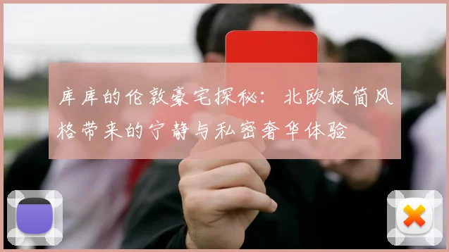 库库的伦敦豪宅探秘：北欧极简风格带来的宁静与私密奢华体验