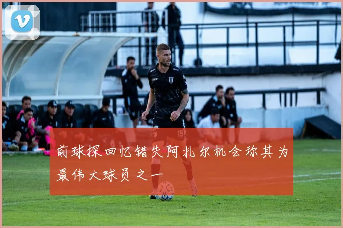 前球探回忆错失阿扎尔机会称其为最伟大球员之一