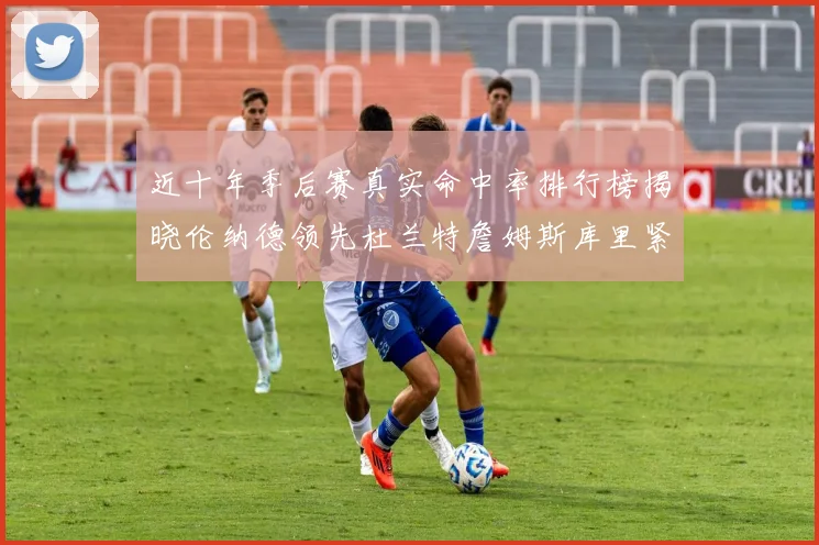 近十年季后赛真实命中率排行榜揭晓伦纳德领先杜兰特詹姆斯库里紧随其后