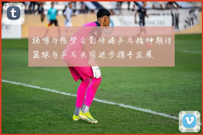 杨鸣与陈梦合影传递乒乓精神期待篮球与乒乓共同进步携手发展