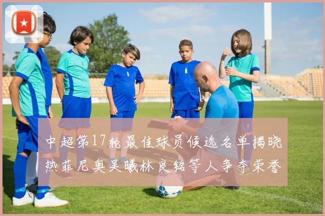 中超第17轮最佳球员候选名单揭晓热菲尼奥吴曦林良铭等人争夺荣誉