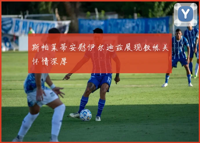 斯帕莱蒂安慰伊尔迪兹展现教练关怀情深厚