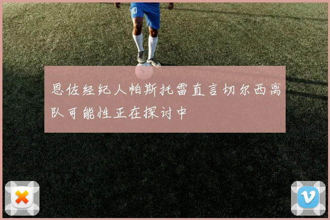 恩佐经纪人帕斯托雷直言切尔西离队可能性正在探讨中