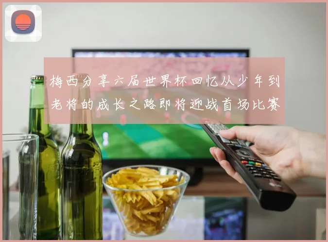 梅西分享六届世界杯回忆从少年到老将的成长之路即将迎战首场比赛
