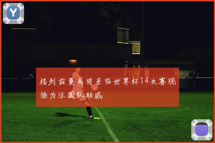 格列兹曼或将亲临世界杯14决赛现场为法国队助威