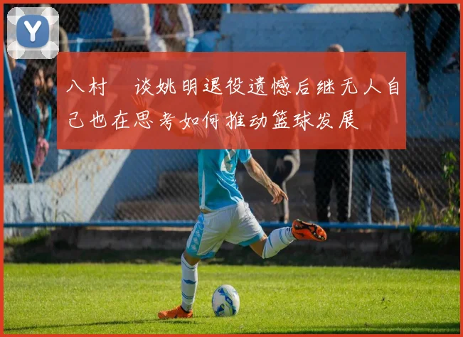 八村塁谈姚明退役遗憾后继无人自己也在思考如何推动篮球发展