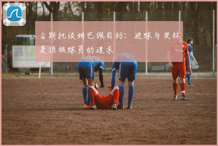 古斯托谈姆巴佩目标：进球与奖杯是顶级球员的追求
