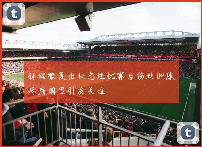 孙铭徽复出状态堪忧赛后伤处肿胀疼痛明显引发关注
