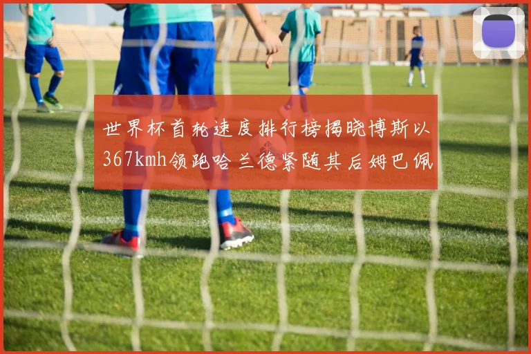 世界杯首轮速度排行榜揭晓博斯以367kmh领跑哈兰德紧随其后姆巴佩位列第九