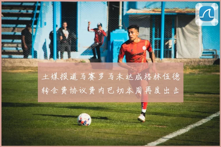 土媒报道马赛罗马未达成格林伍德转会费协议费内巴切本周再度出击