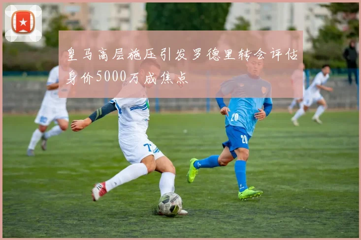 皇马高层施压引发罗德里转会评估身价5000万成焦点