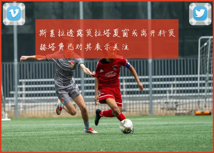 斯基拉透露莫拉塔夏窗或离开科莫赫塔费已对其表示关注