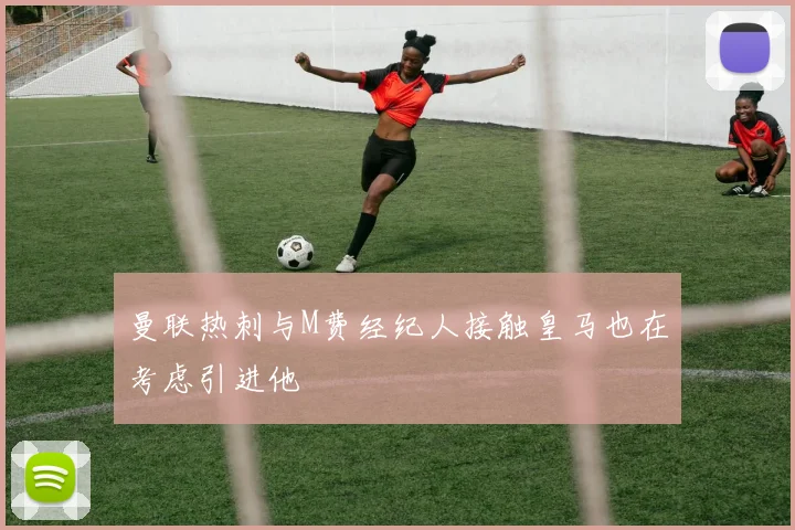 曼联热刺与M费经纪人接触皇马也在考虑引进他