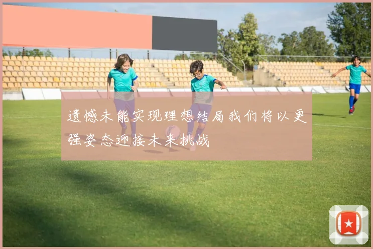 遗憾未能实现理想结局我们将以更强姿态迎接未来挑战