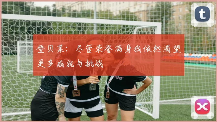 登贝莱：尽管荣誉满身我依然渴望更多成就与挑战