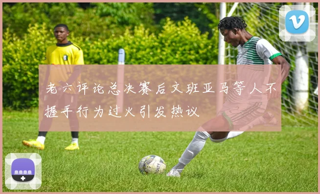 老六评论总决赛后文班亚马等人不握手行为过火引发热议