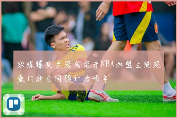 欧媒曝瓦兰若或离开NBA加盟立陶宛豪门新合同预计为两年